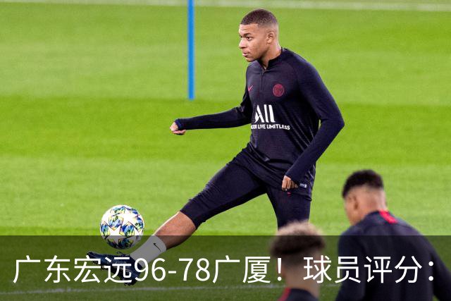广东宏远96-78广厦！球员评分：3人满分，4人良好，2人不合格