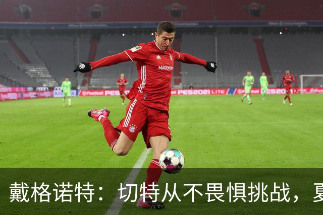 戴格诺特：切特从不畏惧挑战，夏天外界议论很多但他让我欣慰