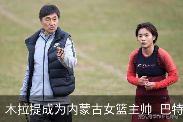 木拉提成为内蒙古女篮主帅 巴特尔担任领队