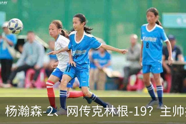 杨瀚森-2、网传克林根-19？主帅揽责背后，两人真实差距是什么？