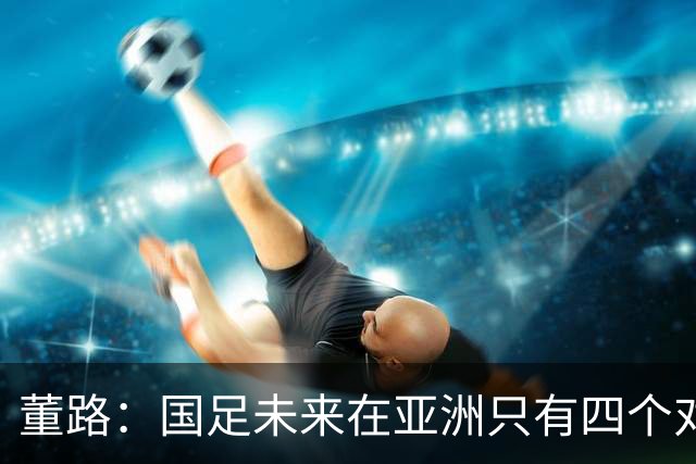 董路：国足未来在亚洲只有四个对手，我也能执教国足，足球一半以上失败是过高评估自己