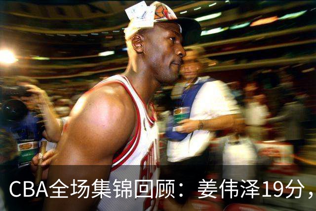 CBA全场集锦回顾：姜伟泽19分，吉林胜新疆获赛季首胜